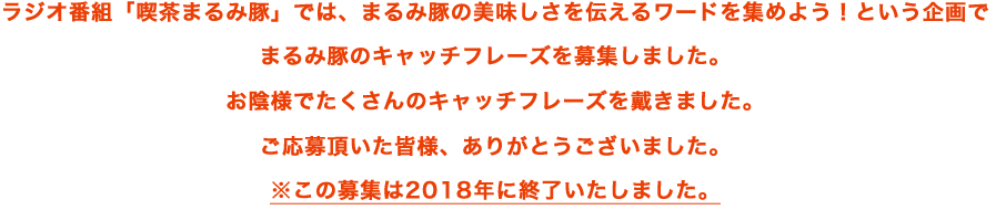ラジオ番組「喫茶まるみ豚」では、まるみ豚の美味しさを伝えるワードを集めよう!という企画でまるみ豚のキャッチフレーズを募集しました。お陰様でたくさんのキャッチフレーズを戴きました。ご応募頂いた皆様、ありがとうございました。※この募集は2018年に終了いたしました。