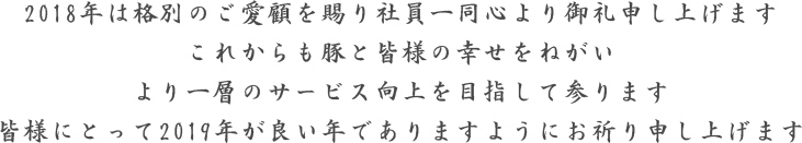 2018年は格別のご愛顧を賜り社員一同心より御礼申し上げます。これからも豚と皆様の幸せをねがい、より一層のサービス向上を目指して参ります。皆様にとって2019年が良い年でありますようにお祈り申し上げます